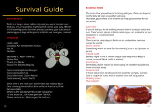 10 11
Survival Guide
Survival Pack
Berlin is a large culture ridden city and you want to make sure
that you are prepared for anything that comes your way. Wheth-
er it’s learning useful German phrases, packing your suitcases or
planning your days whilst you’re in Berlin, we have you covered.
Language
Hello Hallo
Goodbye Auf Wiedersehn/Tschüs
Yes Ja
No Nein
My name is… Mein name ist…
Please Bitte
Thank you Danke
Excuse me Entschuldigung
Good morning Guten Morgen
Good day Guten Tag
Good afternoon Guten Abend
Good evening Guten Nacht
What time is the next bus? Wann fährt der nächste Bus?
One one-way/return ticket Eine einfache Fahrkarte/Rück-
fahrkarte bitte
Where is the taxi stand? Wo ist der Taxistand?
I’d like a taxi for… Ich hätte gern ein Taxi für…
Please take me to… Bitte ringen Sie mich zu…
Essential Items
The items that you will need to bring with you of course depend
on the time of year as weather will vary.
However, please find a list of items to keep you covered for all
occasions;
Suncream
If you’re doing a lot of walking around then it’s easy to catch the
sun. There’s even places in Berlin where you can sunbathe so sun
protection is recommended.
Umbrella
There can be rainy days in Berlin so an umbrella or raincoat
would be useful.
Warm Clothes
Something warm to wear for the evening’s such as a jumper or
jacket
A black outfit
Berlin’s night scene is rather unique and they like to keep it
casual, so an all black outfit is advised
Insect spray
Berlin has a lot of nature so insect spray or repellent could keep
those mozzies away
Student card
A lot of attractions do discounts for students so if you want to
save a couple of euros then a student card will do just that
Walking shoes
Plug adapter
 