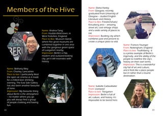 14 15
Name: Andrea Tang
From: Huddersfield town, in
West Yorkshire, England.
Place to Bee: Museum Island,
where five great museums are
combined together in one area
with the gorgeous green space
of Lustgarten nearby.
Impression: Berlin’s a hip,
modern and outward-looking
city, yet it still resonates with
history.
Members of the Hive
Name: Bethany Riley
From: Chorley, Lancashire
Place to bee: I particularly liked
the open air cinema as it made
for a chilled beer drinking
evening. The East Side Gallery
has also been another favourite
of mine.
Impression: My favourite thing
about Berlin is the atmosphere
– no matter where you go
you will always find a group
of people chatting and having
fun.
Name: Elisha Harley
From: Glasgow, recently
graduated from University of
Glasgow – studied English
Literature and History
Place to Bee: Friedrichshain/
Kreuzberg area – amazing
street art, cool vintage shops
and a wide variety of places to
eat.
Impression: Bustling city which
combines past and present to
create a unique place to visit.
Name: Frances Younger
From: Nottingham, England
Place to bee: Teufelsberg - it
is a prime example of Berlin’s
ingenuity, and the ability of the
people to redefine the city’s
history on their own terms.
Impression: This is a wonderful
city full of art and culture,
and it feels like a place people
live in rather than a tourist
destination.
Name: Isabelle Cadwallader
From: Liverpool
Place to bee: Tiergarten
Impression: Berlin is full of
art, culture, and history. It’s
impossible to be bored here.
 