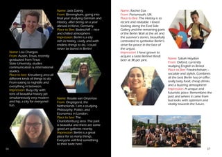 16 17
Name: Jack Dainty
From: Birmingham, going into
final year studying German and
History, after being on a year
abroad in Kleve, Germany.
Place to Bee: Badeschiff – nice
and chilled atmosphere
Impression: Berlin is a city
rich in history. Lively and with
endless things to do, I could
never be bored in Berlin!
Name: Lisa Chargois
From: Austin, Texas, recently
graduated from Texas
State University, studies
communication & international
studies.
Place to bee: Kreuzberg area-all
different kinds of things to do.
From eating to nightlife and
everything in between.
Impression: Busy city with
tons of beautiful history yet
simultaneously very modern
and hip, a city for everyone!
fun.
Name: Sabah Heydon
From: Oxford, currently
studying English in Bristol
Place to Bee: Friedrichshain –
sociable and stylish. Combines
all the best Berlin has on offer:
really tasty food, cheap drinks
and a buzzing atmosphere!
Impression: A unique and
futuristic place. Remembers the
past and where it came from
but looks with optimism and
vitality towards the future.
Name: Rosalie van Onzenoort
From: Oegstgeest, the
Netherlands. I am a studying
Philosophy, Politics and
Economics in London.
Place to bee: The
Charlottenburg area. The park
is beautiful and there are some
good art galleries nearby.
Impression: Berlin is a great
place for so many things.
Everyone will find something
to their taste here.
Name: Rachel Cox
From: Portsmouth, UK.
Place to Bee: The History is so
recent and relatable. I loved
looking along the East Side
Gallery and the remaining parts
of the Berlin Wall at the art and
the survivor’s stories, beautifully
contrasted to symbolise Berlin’s
strive for peace in the face of
the unjust.
Impression: I have grown to
acquire a taste Berliner Kindl
beer at 3€ per pint.
 