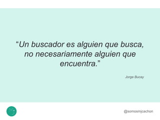 “Un buscador es alguien que busca,
no necesariamente alguien que
encuentra.”
@somosmjcachon
Jorge Bucay
 
