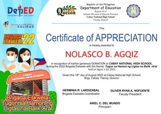 This
Certificate of APPRECIATION
is hereby awarded to
NOLASCO B. AGQIZ
in recognition of his/her generous DONATION to CABAY NATIONAL HIGH SCHOOL
during the 2022 Brigada Eskwela with the theme: Tugon sa Hamon ng Ligtas na Balik -Aral
held on Agust 1-26, 2022
Given this 18th day of August 2022 at Cabay National High School,
Brgy. Cabay, Tiaong, Quezon
Republic of the Philippines
Department of Education
Region IV-A
Schools Division of Quezon Province
Cabay National High School
Tiaong, Quezon
_____________________________________________________________________________________________
HERMINIA R. LARDIZABAL
Brigada Eskwela Coordinator
OLIVER RYAN A. NOFUENTE
Faculty President
ARIEL C. DEL MUNDO
Principal I
 