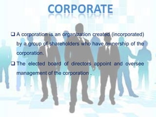  A corporation is an organization created (incorporated)
by a group of shareholders who have ownership of the
corporation.
 The elected board of directors appoint and oversee
management of the corporation .

 