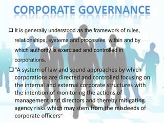  It is generally understood as the framework of rules,
relationships, systems and processes within and by
which authority is exercised and controlled in

corporations.

“A system of law and sound approaches by which
corporations are directed and controlled focusing on
the internal and external corporate structures with
the intention of monitoring the actions of
management and directors and thereby mitigating
agency risks which may stem from the misdeeds of
corporate officers”

 