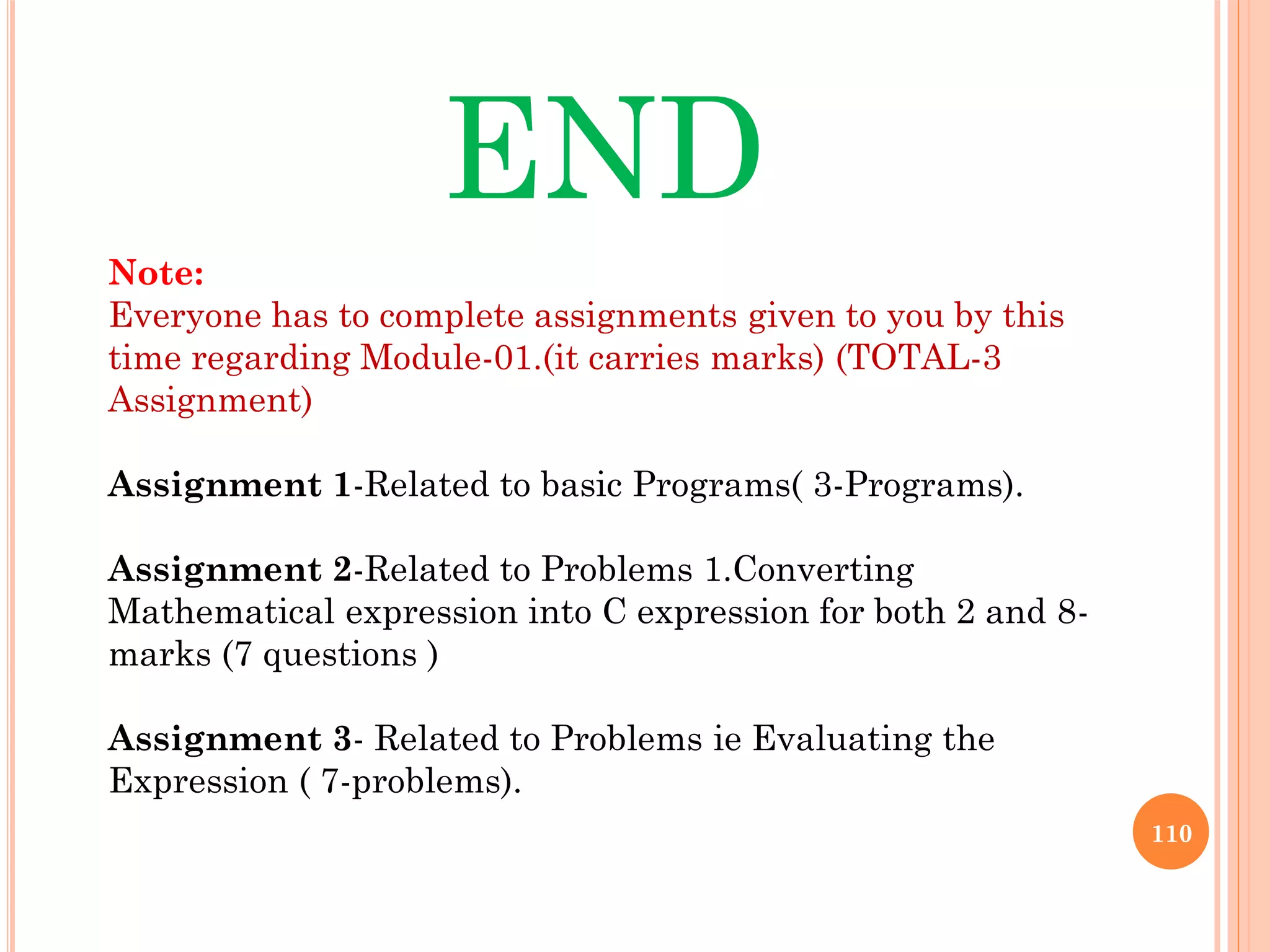 110
END
Note:
Everyone has to complete assignments given to you by this
time regarding Module-01.(it carries marks) (TOTAL-3
Assignment)
Assignment 1-Related to basic Programs( 3-Programs).
Assignment 2-Related to Problems 1.Converting
Mathematical expression into C expression for both 2 and 8-
marks (7 questions )
Assignment 3- Related to Problems ie Evaluating the
Expression ( 7-problems).
 