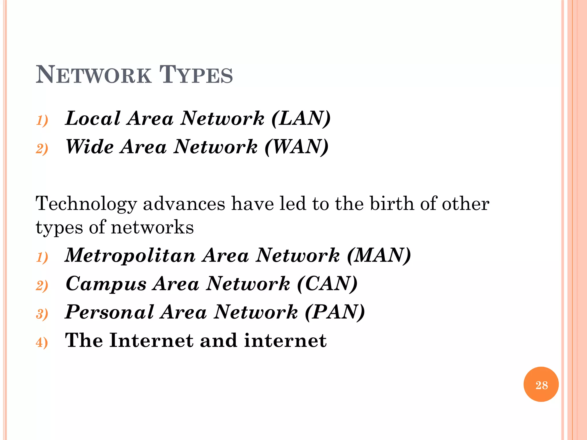 NETWORK TYPES
1) Local Area Network (LAN)
2) Wide Area Network (WAN)
Technology advances have led to the birth of other
types of networks
1) Metropolitan Area Network (MAN)
2) Campus Area Network (CAN)
3) Personal Area Network (PAN)
4) The Internet and internet
28
 