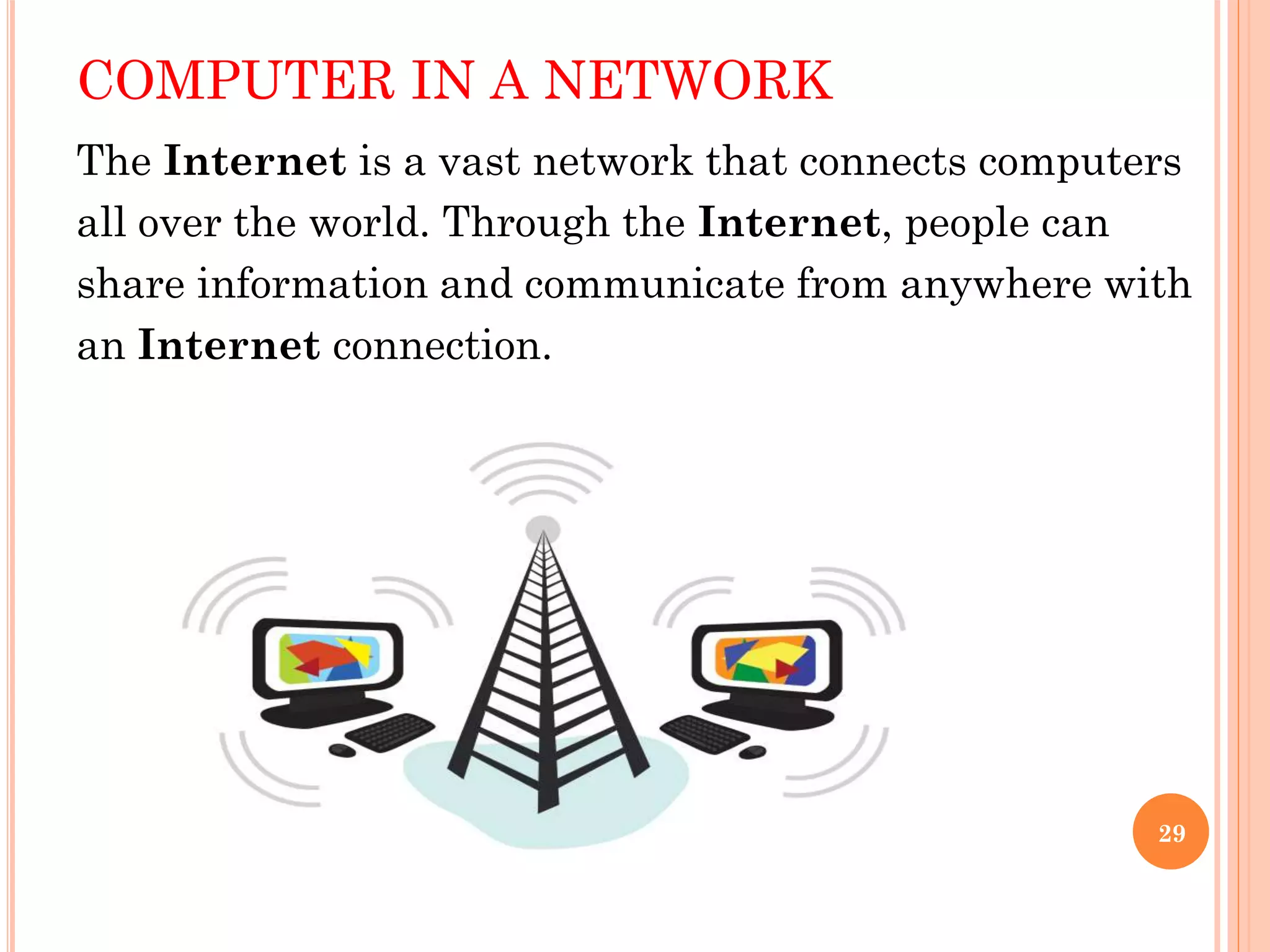 COMPUTER IN A NETWORK
The Internet is a vast network that connects computers
all over the world. Through the Internet, people can
share information and communicate from anywhere with
an Internet connection.
29
 