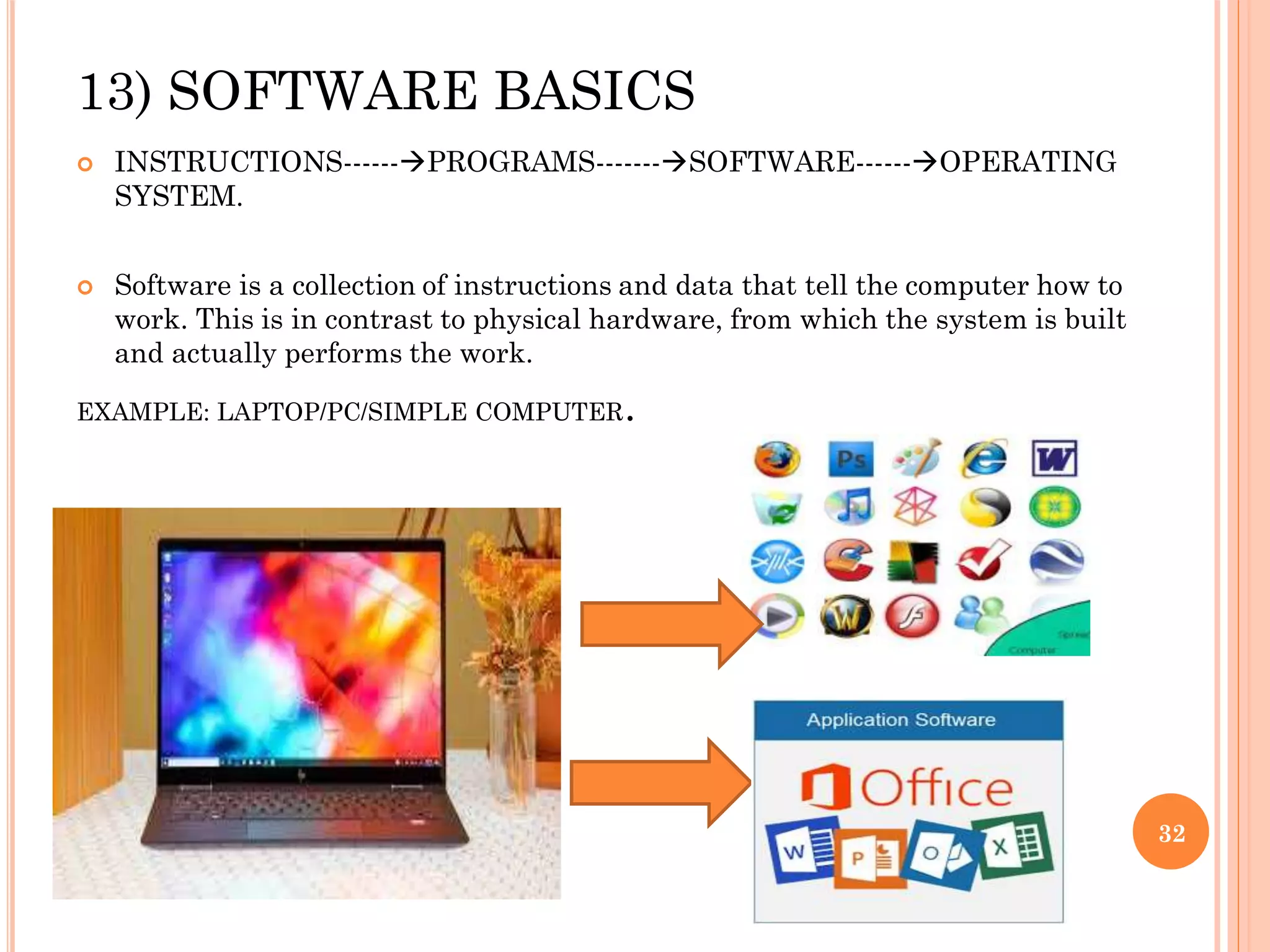13) SOFTWARE BASICS
 INSTRUCTIONS------PROGRAMS-------SOFTWARE------OPERATING
SYSTEM.
 Software is a collection of instructions and data that tell the computer how to
work. This is in contrast to physical hardware, from which the system is built
and actually performs the work.
EXAMPLE: LAPTOP/PC/SIMPLE COMPUTER.
32
 