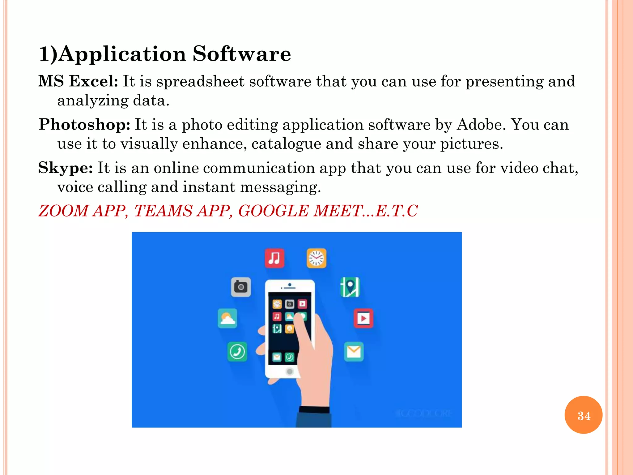 1)Application Software
MS Excel: It is spreadsheet software that you can use for presenting and
analyzing data.
Photoshop: It is a photo editing application software by Adobe. You can
use it to visually enhance, catalogue and share your pictures.
Skype: It is an online communication app that you can use for video chat,
voice calling and instant messaging.
ZOOM APP, TEAMS APP, GOOGLE MEET...E.T.C
34
 