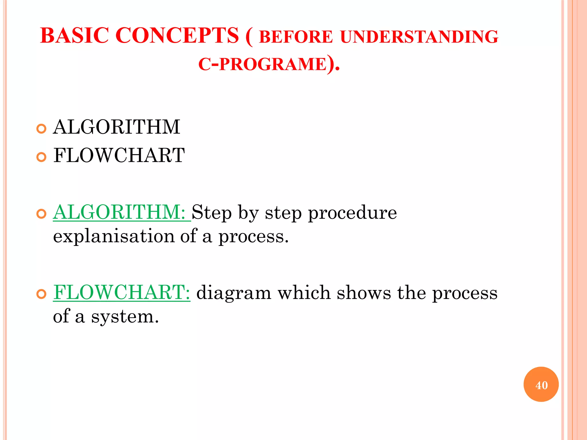 BASIC CONCEPTS ( BEFORE UNDERSTANDING
C-PROGRAME).
 ALGORITHM
 FLOWCHART
 ALGORITHM: Step by step procedure
explanisation of a process.
 FLOWCHART: diagram which shows the process
of a system.
40
 