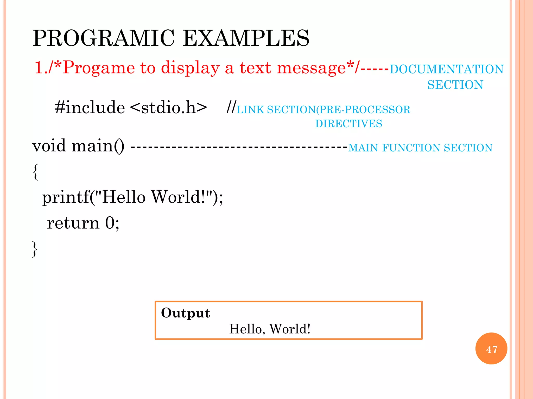PROGRAMIC EXAMPLES
1./*Progame to display a text message*/-----DOCUMENTATION
SECTION
#include <stdio.h> //LINK SECTION(PRE-PROCESSOR
DIRECTIVES
void main() -------------------------------------MAIN FUNCTION SECTION
{
printf("Hello World!");
return 0;
}
47
Output
Hello, World!
 