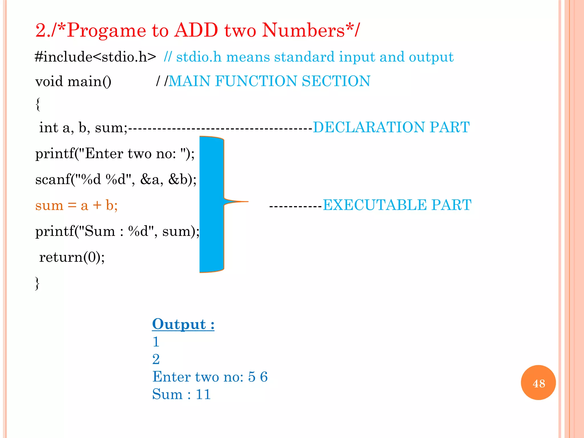 2./*Progame to ADD two Numbers*/
#include<stdio.h> // stdio.h means standard input and output
void main() / /MAIN FUNCTION SECTION
{
int a, b, sum;--------------------------------------DECLARATION PART
printf("Enter two no: ");
scanf("%d %d", &a, &b);
sum = a + b; -----------EXECUTABLE PART
printf("Sum : %d", sum);
return(0);
}
48
Output :
1
2
Enter two no: 5 6
Sum : 11
 