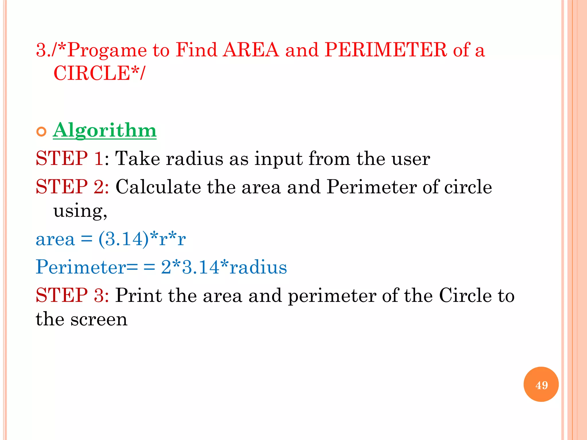 3./*Progame to Find AREA and PERIMETER of a
CIRCLE*/
 Algorithm
STEP 1: Take radius as input from the user
STEP 2: Calculate the area and Perimeter of circle
using,
area = (3.14)*r*r
Perimeter= = 2*3.14*radius
STEP 3: Print the area and perimeter of the Circle to
the screen
49
 
