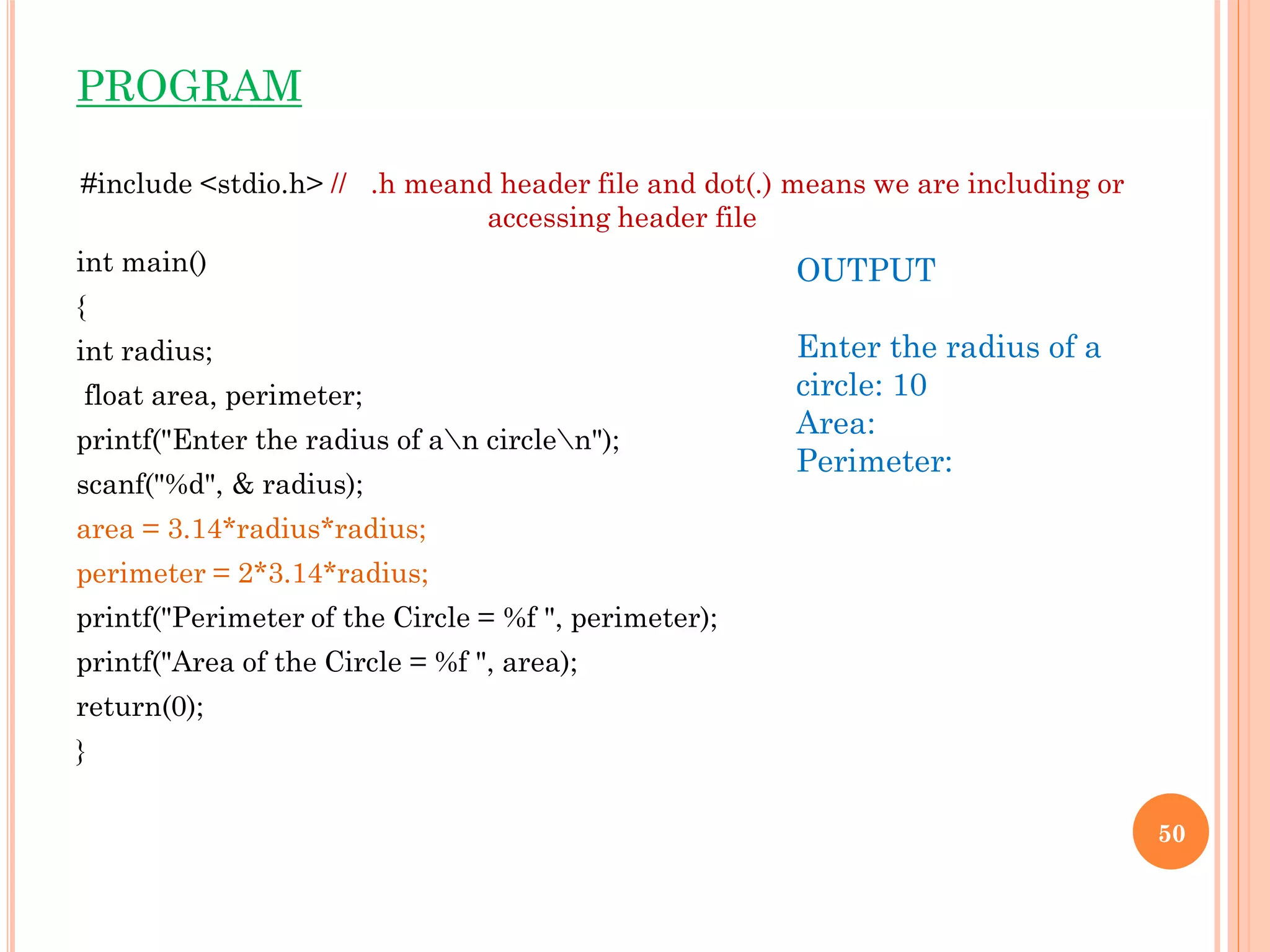 PROGRAM
#include <stdio.h> // .h meand header file and dot(.) means we are including or
accessing header file
int main()
{
int radius;
float area, perimeter;
printf("Enter the radius of an circlen");
scanf("%d", & radius);
area = 3.14*radius*radius;
perimeter = 2*3.14*radius;
printf("Perimeter of the Circle = %f ", perimeter);
printf("Area of the Circle = %f ", area);
return(0);
}
50
OUTPUT
Enter the radius of a
circle: 10
Area:
Perimeter:
 