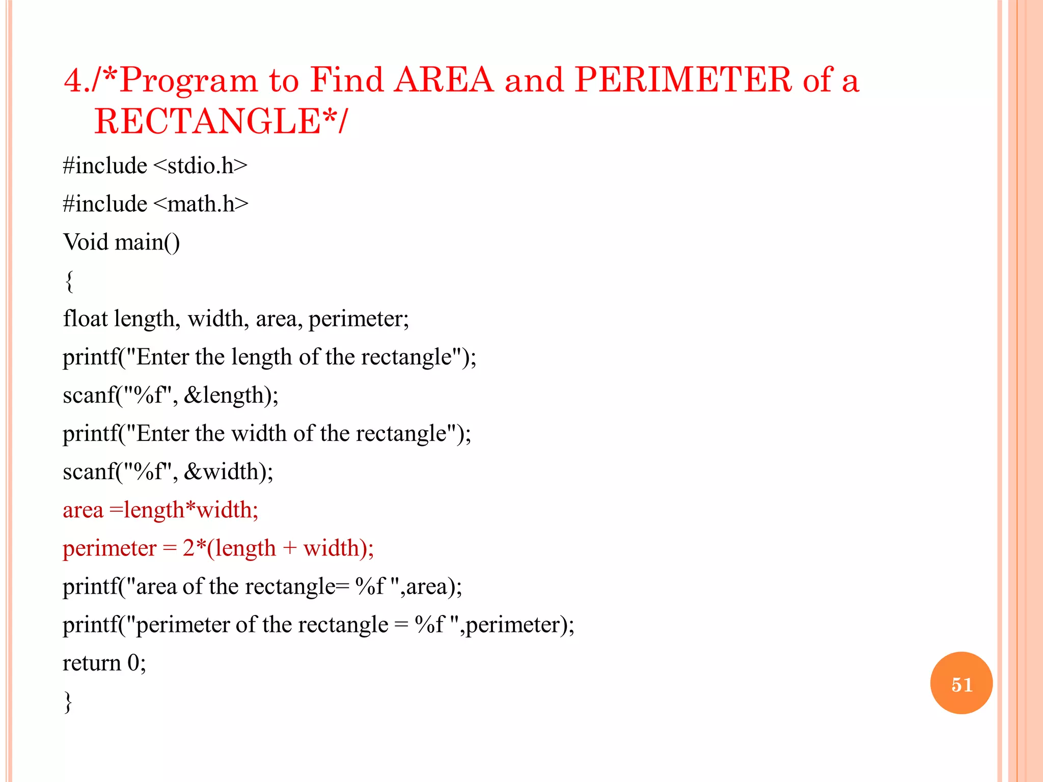 4./*Program to Find AREA and PERIMETER of a
RECTANGLE*/
#include <stdio.h>
#include <math.h>
Void main()
{
float length, width, area, perimeter;
printf("Enter the length of the rectangle");
scanf("%f", &length);
printf("Enter the width of the rectangle");
scanf("%f", &width);
area =length*width;
perimeter = 2*(length + width);
printf("area of the rectangle= %f ",area);
printf("perimeter of the rectangle = %f ",perimeter);
return 0;
}
51
 