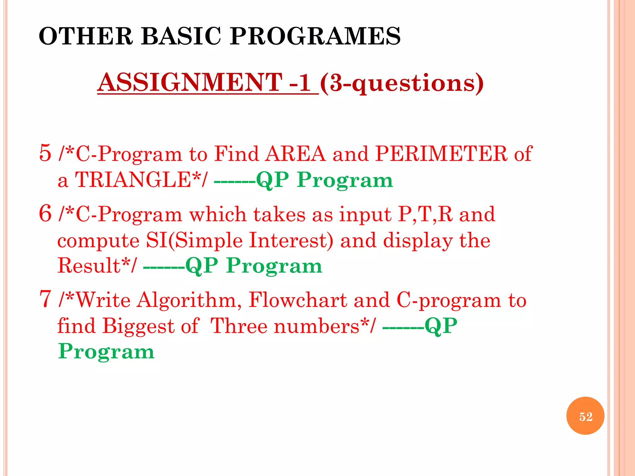 OTHER BASIC PROGRAMES
ASSIGNMENT -1 (3-questions)
5 /*C-Program to Find AREA and PERIMETER of
a TRIANGLE*/ ------QP Program
6 /*C-Program which takes as input P,T,R and
compute SI(Simple Interest) and display the
Result*/ ------QP Program
7 /*Write Algorithm, Flowchart and C-program to
find Biggest of Three numbers*/ ------QP
Program
52
 