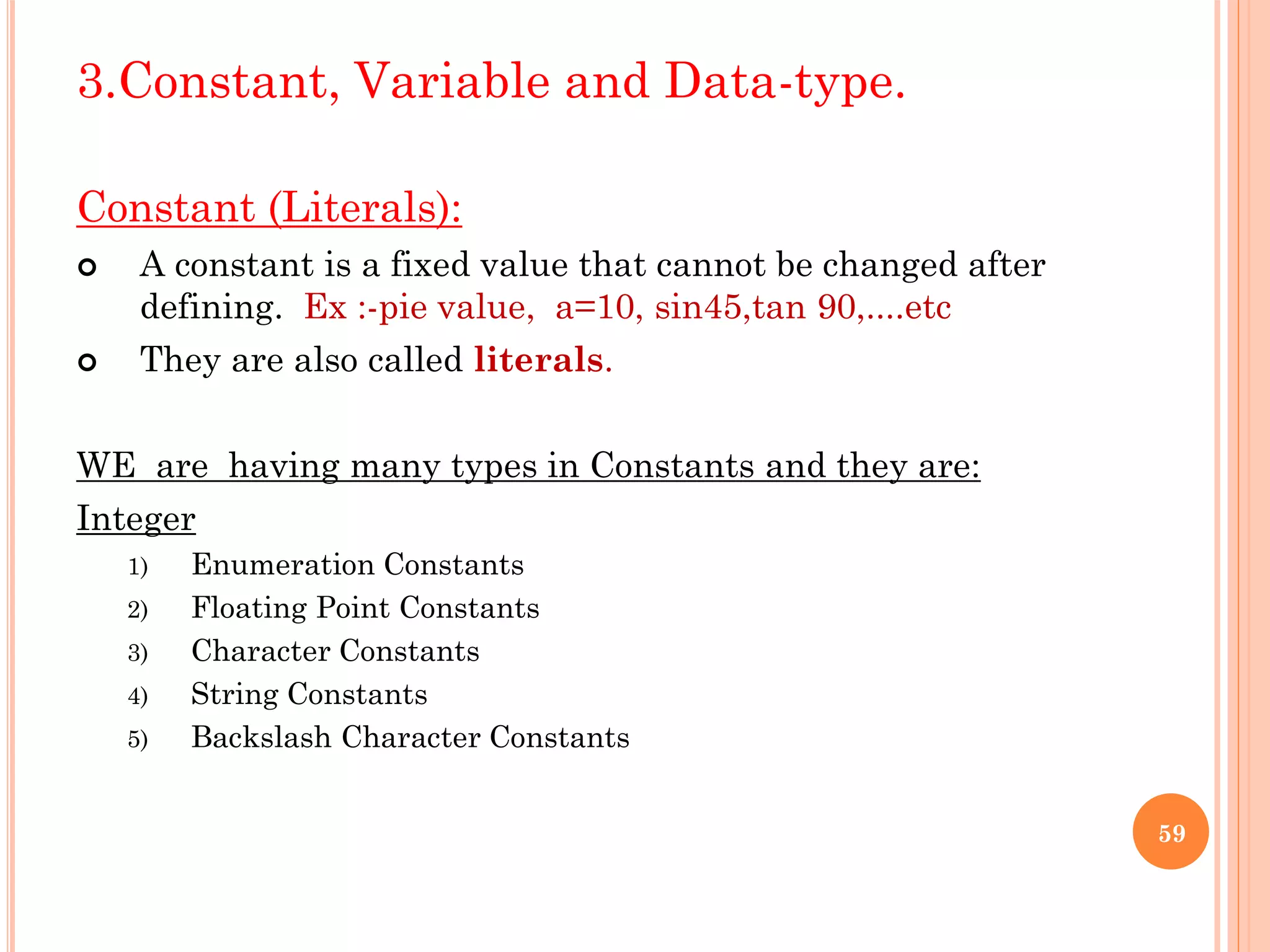 3.Constant, Variable and Data-type.
Constant (Literals):
 A constant is a fixed value that cannot be changed after
defining. Ex :-pie value, a=10, sin45,tan 90,....etc
 They are also called literals.
WE are having many types in Constants and they are:
Integer
1) Enumeration Constants
2) Floating Point Constants
3) Character Constants
4) String Constants
5) Backslash Character Constants
59
 