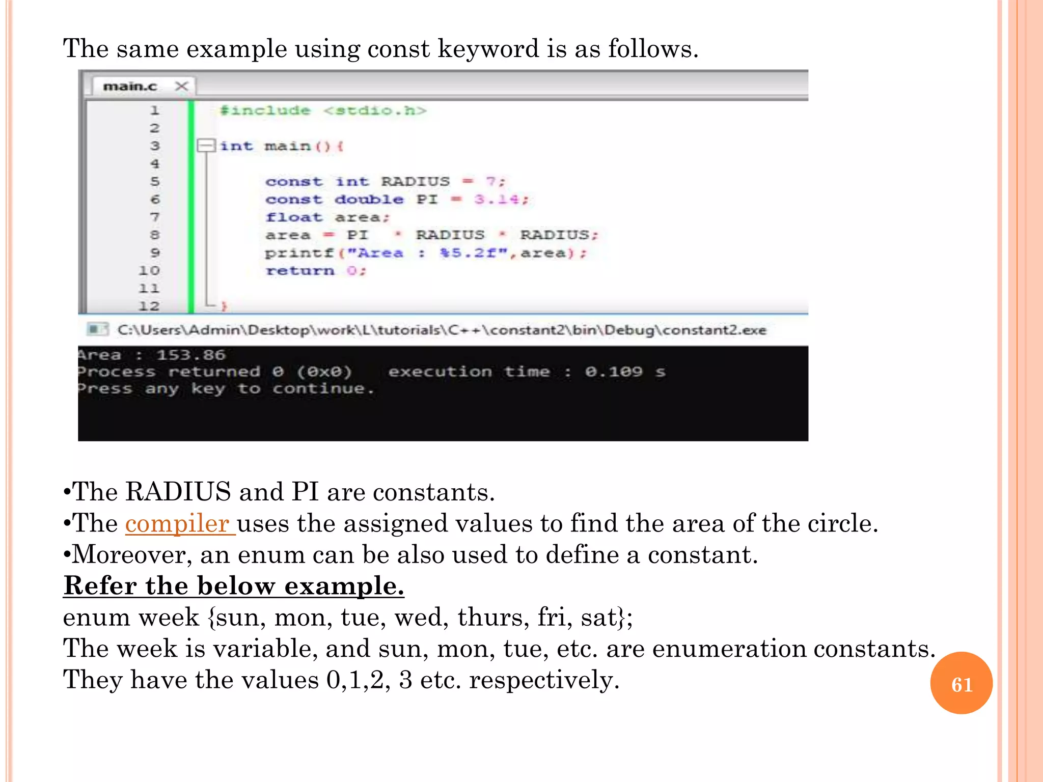 61
The same example using const keyword is as follows.
•The RADIUS and PI are constants.
•The compiler uses the assigned values to find the area of the circle.
•Moreover, an enum can be also used to define a constant.
Refer the below example.
enum week {sun, mon, tue, wed, thurs, fri, sat};
The week is variable, and sun, mon, tue, etc. are enumeration constants.
They have the values 0,1,2, 3 etc. respectively.
 