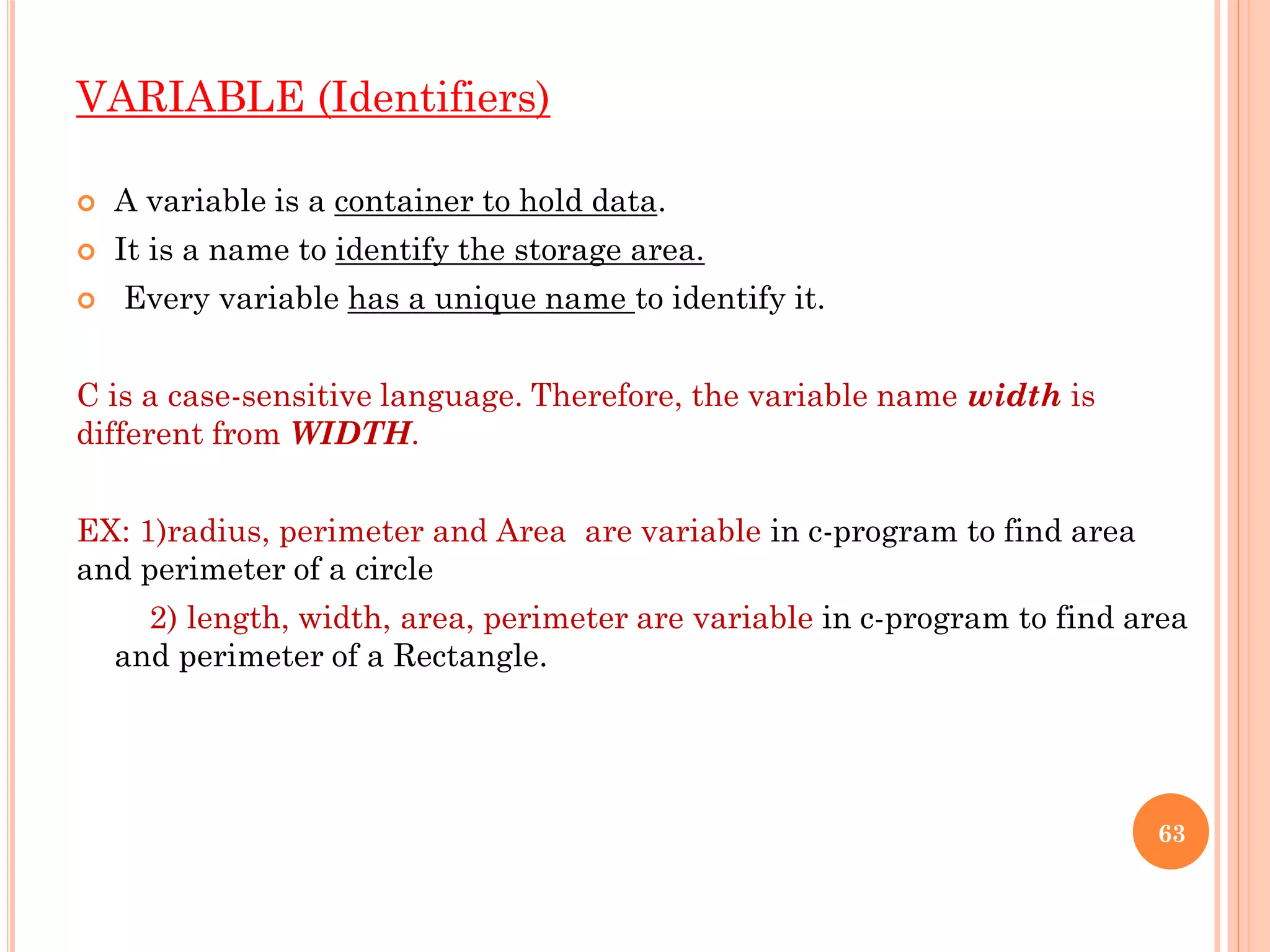 VARIABLE (Identifiers)
 A variable is a container to hold data.
 It is a name to identify the storage area.
 Every variable has a unique name to identify it.
C is a case-sensitive language. Therefore, the variable name width is
different from WIDTH.
EX: 1)radius, perimeter and Area are variable in c-program to find area
and perimeter of a circle
2) length, width, area, perimeter are variable in c-program to find area
and perimeter of a Rectangle.
63
 