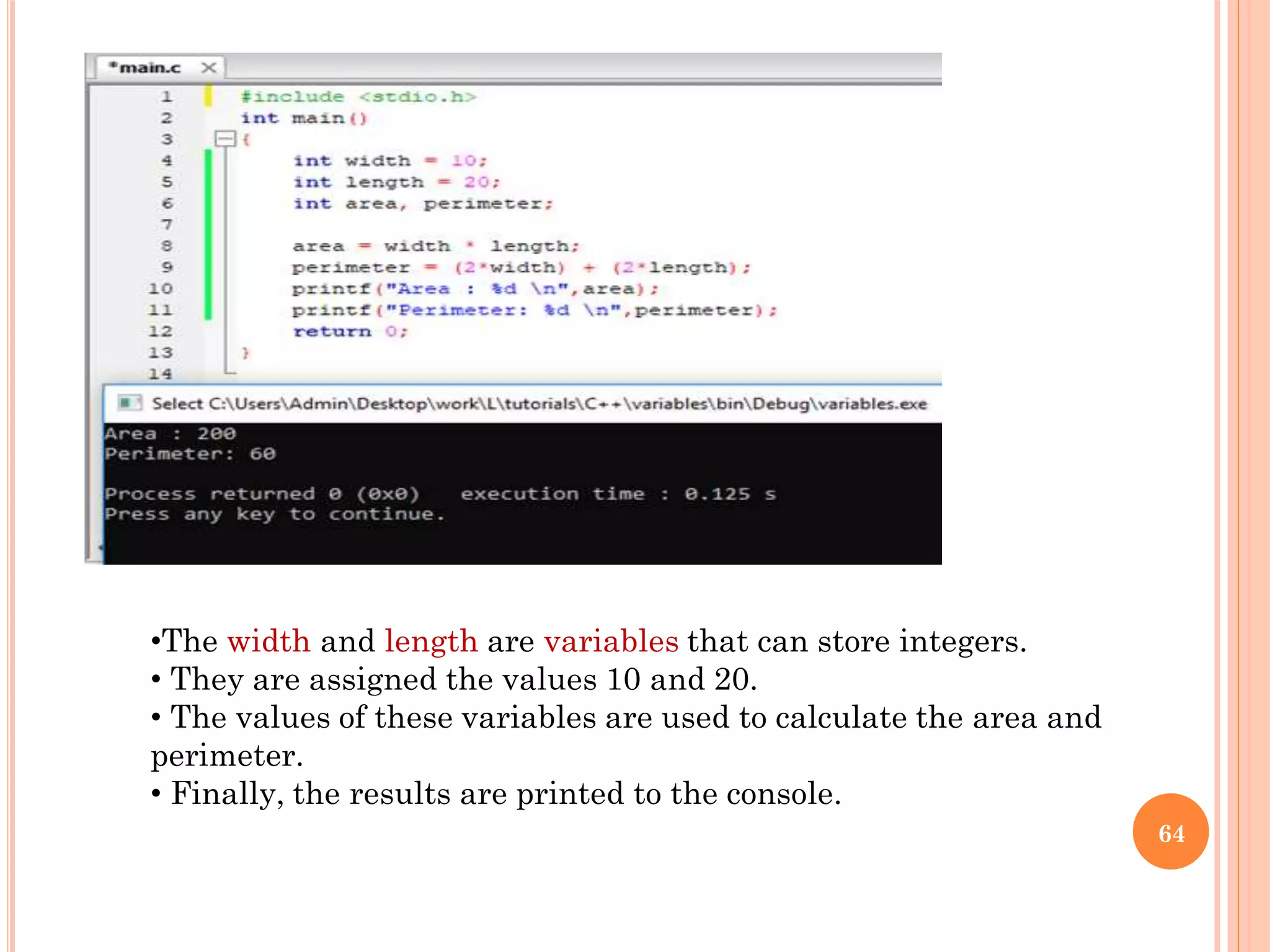 64
•The width and length are variables that can store integers.
• They are assigned the values 10 and 20.
• The values of these variables are used to calculate the area and
perimeter.
• Finally, the results are printed to the console.
 