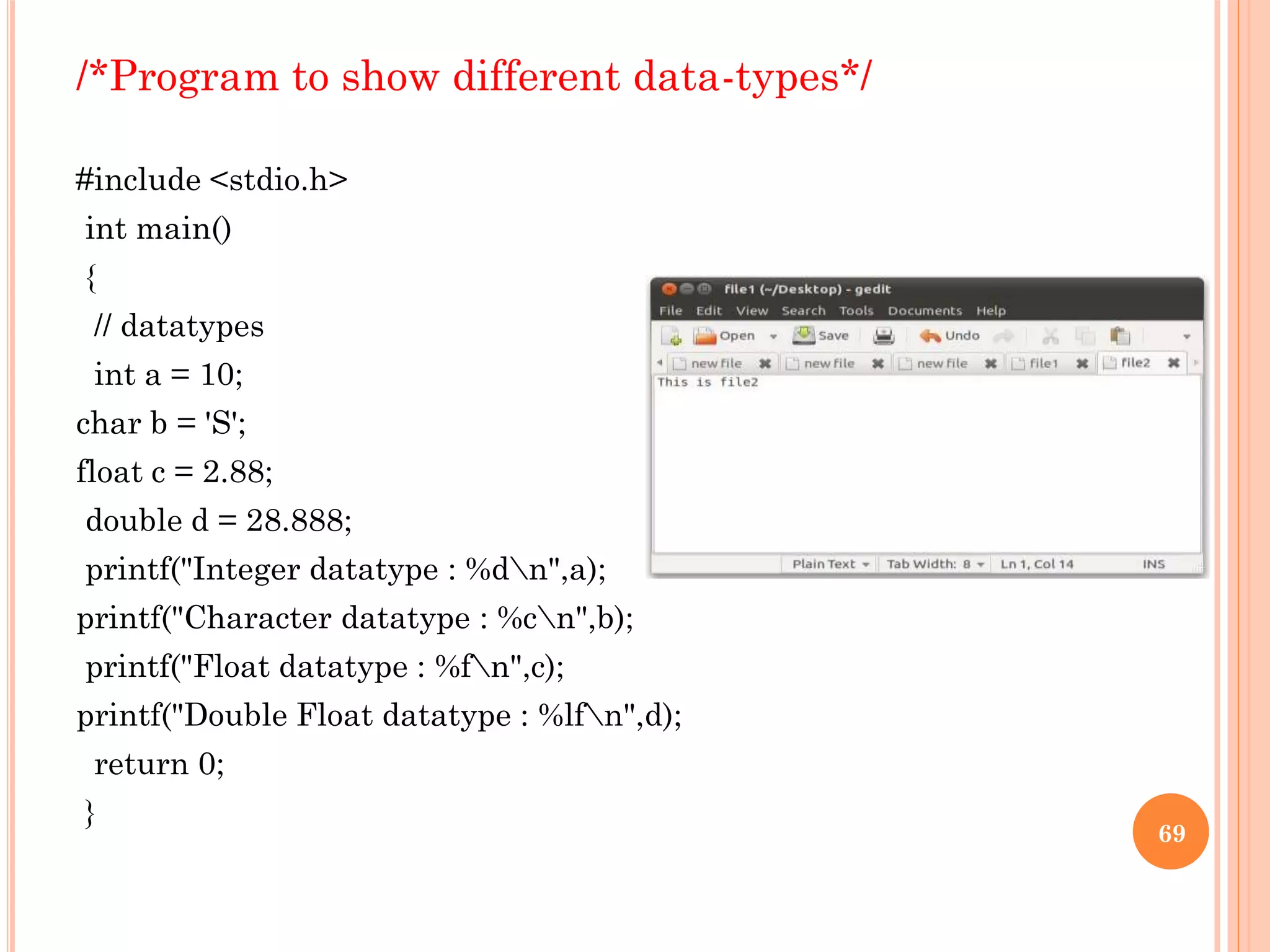 /*Program to show different data-types*/
#include <stdio.h>
int main()
{
// datatypes
int a = 10;
char b = 'S';
float c = 2.88;
double d = 28.888;
printf("Integer datatype : %dn",a);
printf("Character datatype : %cn",b);
printf("Float datatype : %fn",c);
printf("Double Float datatype : %lfn",d);
return 0;
}
69
 