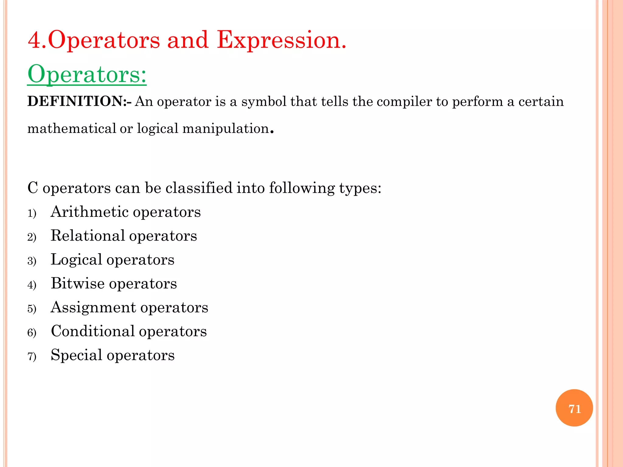 4.Operators and Expression.
Operators:
DEFINITION:- An operator is a symbol that tells the compiler to perform a certain
mathematical or logical manipulation.
C operators can be classified into following types:
1) Arithmetic operators
2) Relational operators
3) Logical operators
4) Bitwise operators
5) Assignment operators
6) Conditional operators
7) Special operators
71
 