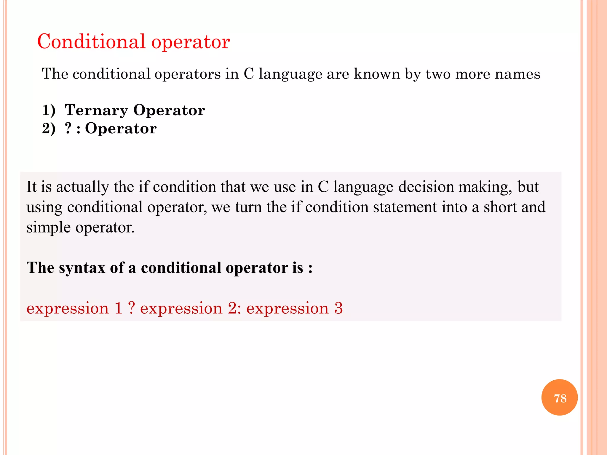 Conditional operator
78
The conditional operators in C language are known by two more names
1) Ternary Operator
2) ? : Operator
It is actually the if condition that we use in C language decision making, but
using conditional operator, we turn the if condition statement into a short and
simple operator.
The syntax of a conditional operator is :
expression 1 ? expression 2: expression 3
 