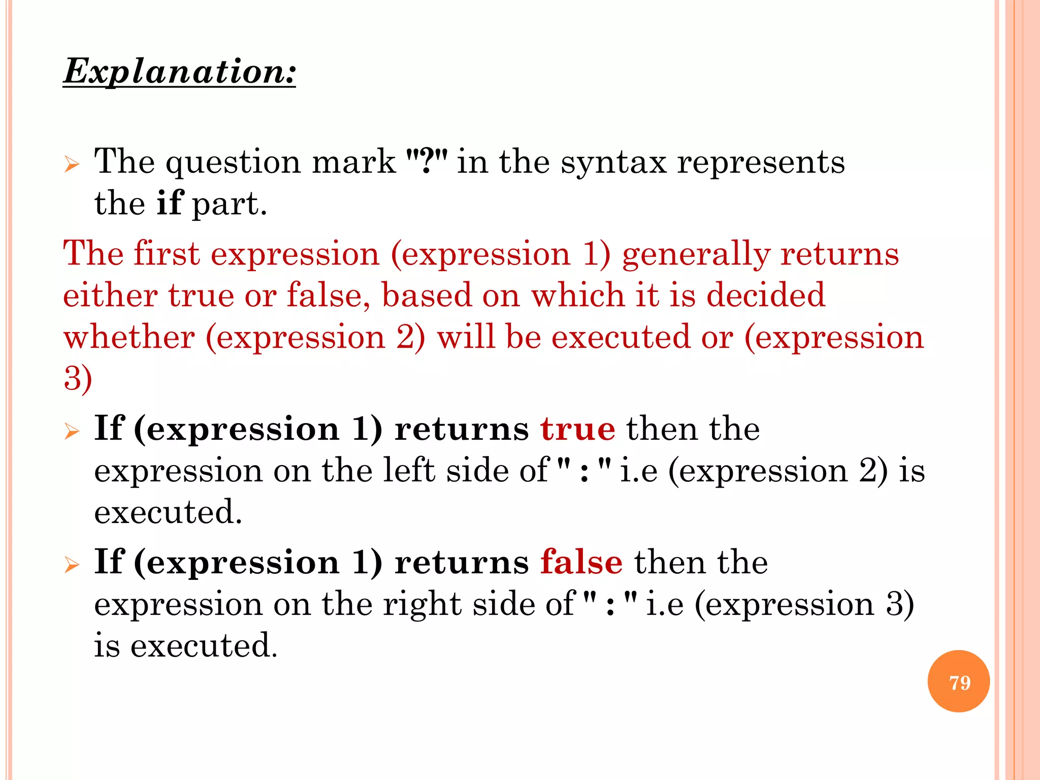Explanation:
 The question mark "?" in the syntax represents
the if part.
The first expression (expression 1) generally returns
either true or false, based on which it is decided
whether (expression 2) will be executed or (expression
3)
 If (expression 1) returns true then the
expression on the left side of " : " i.e (expression 2) is
executed.
 If (expression 1) returns false then the
expression on the right side of " : " i.e (expression 3)
is executed.
79
 