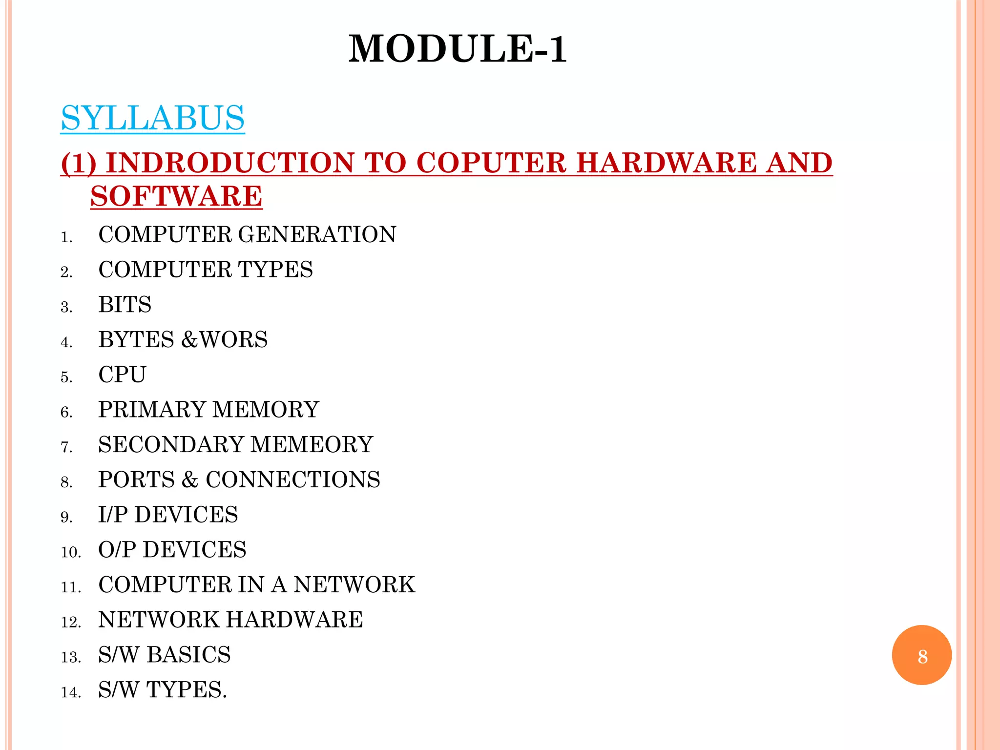 MODULE-1
8
SYLLABUS
(1) INDRODUCTION TO COPUTER HARDWARE AND
SOFTWARE
1. COMPUTER GENERATION
2. COMPUTER TYPES
3. BITS
4. BYTES &WORS
5. CPU
6. PRIMARY MEMORY
7. SECONDARY MEMEORY
8. PORTS & CONNECTIONS
9. I/P DEVICES
10. O/P DEVICES
11. COMPUTER IN A NETWORK
12. NETWORK HARDWARE
13. S/W BASICS
14. S/W TYPES.
 
