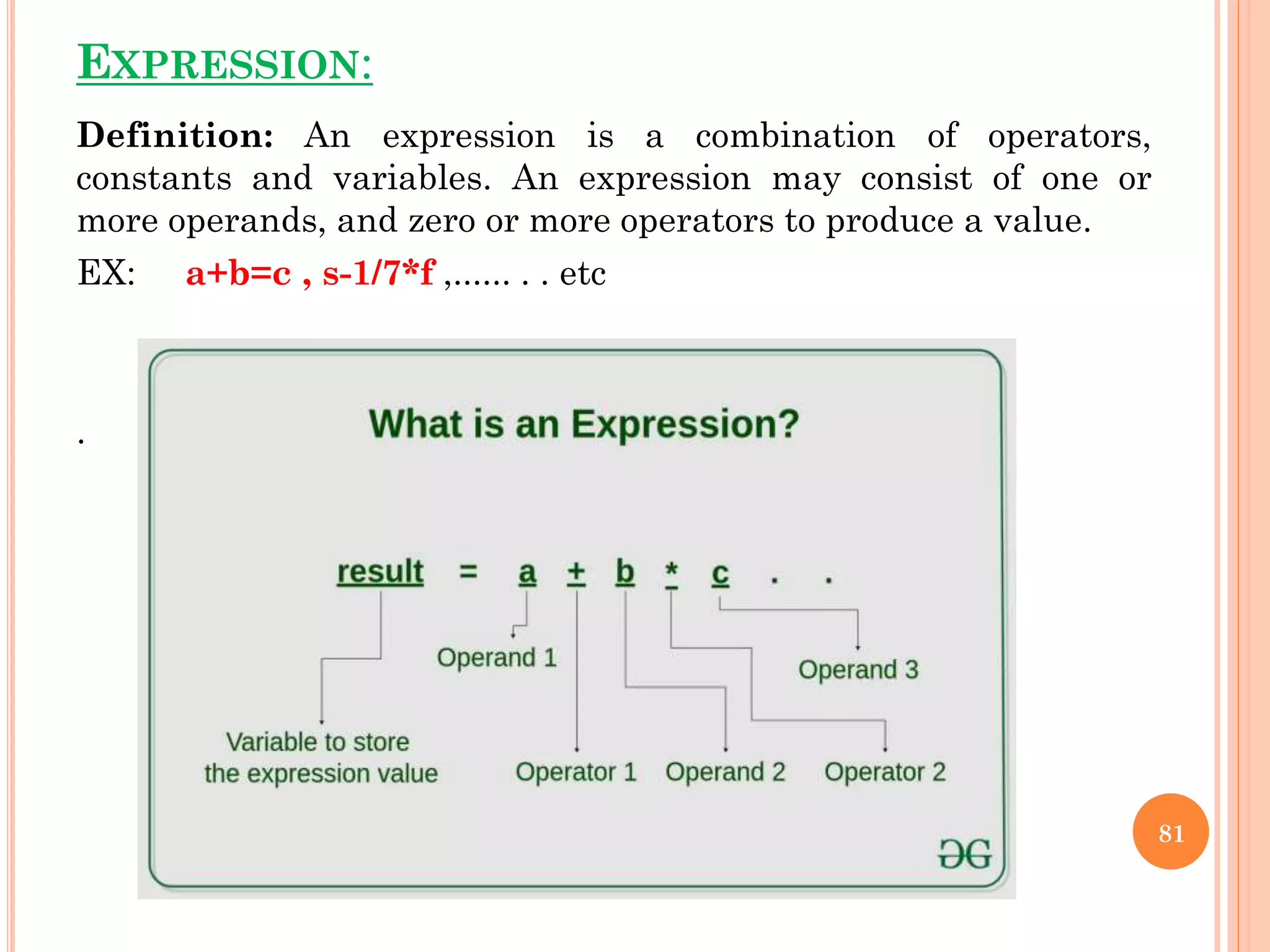 EXPRESSION:
Definition: An expression is a combination of operators,
constants and variables. An expression may consist of one or
more operands, and zero or more operators to produce a value.
EX: a+b=c , s-1/7*f ,...... . . etc
.
81
 