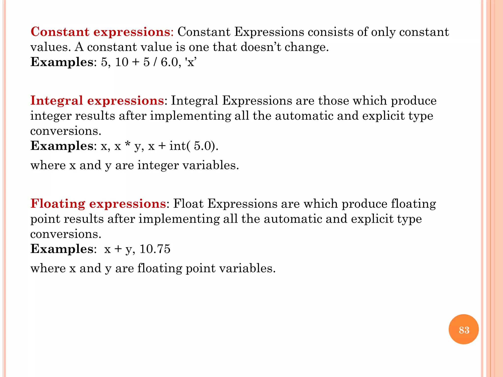 Constant expressions: Constant Expressions consists of only constant
values. A constant value is one that doesn’t change.
Examples: 5, 10 + 5 / 6.0, 'x’
Integral expressions: Integral Expressions are those which produce
integer results after implementing all the automatic and explicit type
conversions.
Examples: x, x * y, x + int( 5.0).
where x and y are integer variables.
Floating expressions: Float Expressions are which produce floating
point results after implementing all the automatic and explicit type
conversions.
Examples: x + y, 10.75
where x and y are floating point variables.
83
 