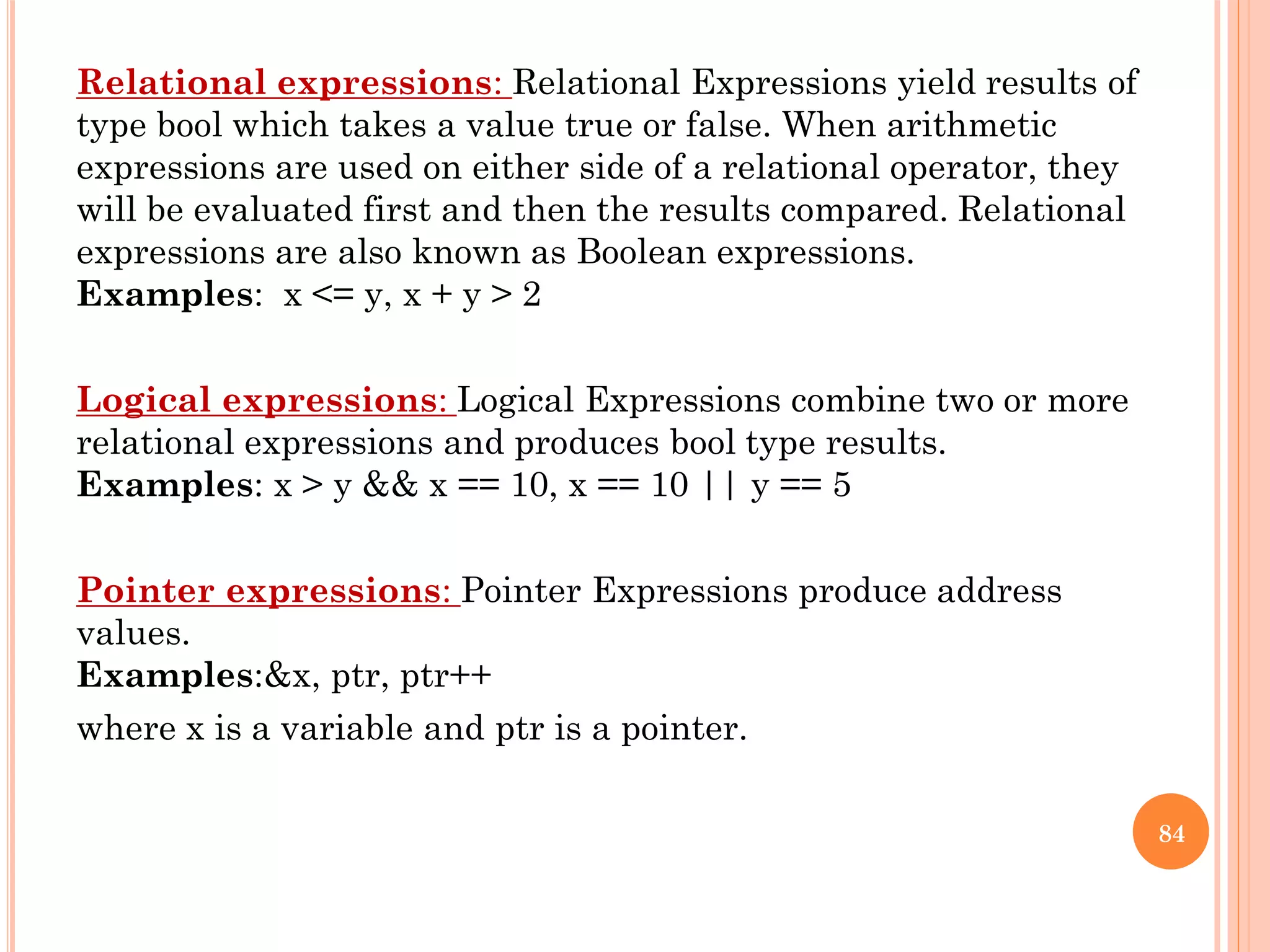 Relational expressions: Relational Expressions yield results of
type bool which takes a value true or false. When arithmetic
expressions are used on either side of a relational operator, they
will be evaluated first and then the results compared. Relational
expressions are also known as Boolean expressions.
Examples: x <= y, x + y > 2
Logical expressions: Logical Expressions combine two or more
relational expressions and produces bool type results.
Examples: x > y && x == 10, x == 10 || y == 5
Pointer expressions: Pointer Expressions produce address
values.
Examples:&x, ptr, ptr++
where x is a variable and ptr is a pointer.
84
 