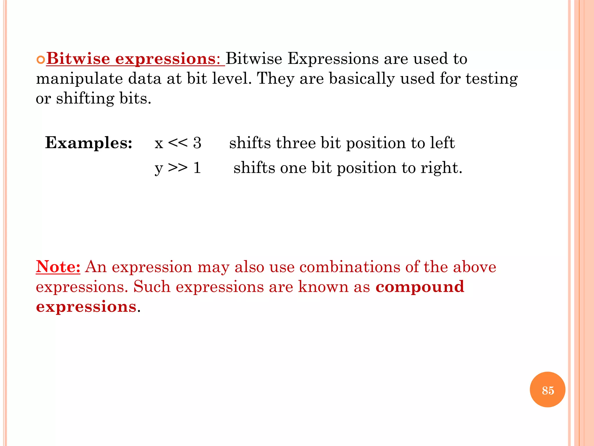 Bitwise expressions: Bitwise Expressions are used to
manipulate data at bit level. They are basically used for testing
or shifting bits.
Examples: x << 3 shifts three bit position to left
y >> 1 shifts one bit position to right.
Note: An expression may also use combinations of the above
expressions. Such expressions are known as compound
expressions.
85
 
