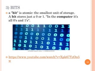 3) BITS
 a "bit" is atomic: the smallest unit of storage.
A bit stores just a 0 or 1. "In the computer it's
all 0's and 1's“.
 https://www.youtube.com/watch?v=Xpk67YzOn5
w 15
 