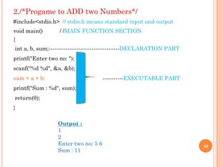2./*Progame to ADD two Numbers*/
#include<stdio.h> // stdio.h means standard input and output
void main() / /MAIN FUNCTION SECTION
{
int a, b, sum;--------------------------------------DECLARATION PART
printf("Enter two no: ");
scanf("%d %d", &a, &b);
sum = a + b; -----------EXECUTABLE PART
printf("Sum : %d", sum);
return(0);
}
48
Output :
1
2
Enter two no: 5 6
Sum : 11
 