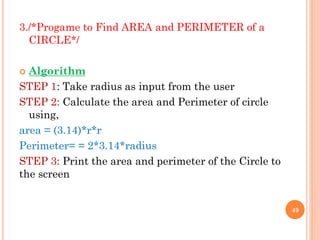 3./*Progame to Find AREA and PERIMETER of a
CIRCLE*/
 Algorithm
STEP 1: Take radius as input from the user
STEP 2: Calculate the area and Perimeter of circle
using,
area = (3.14)*r*r
Perimeter= = 2*3.14*radius
STEP 3: Print the area and perimeter of the Circle to
the screen
49
 