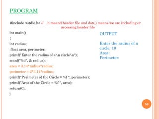 PROGRAM
#include <stdio.h> // .h meand header file and dot(.) means we are including or
accessing header file
int main()
{
int radius;
float area, perimeter;
printf("Enter the radius of an circlen");
scanf("%d", & radius);
area = 3.14*radius*radius;
perimeter = 2*3.14*radius;
printf("Perimeter of the Circle = %f ", perimeter);
printf("Area of the Circle = %f ", area);
return(0);
}
50
OUTPUT
Enter the radius of a
circle: 10
Area:
Perimeter:
 