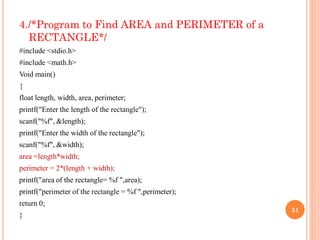4./*Program to Find AREA and PERIMETER of a
RECTANGLE*/
#include <stdio.h>
#include <math.h>
Void main()
{
float length, width, area, perimeter;
printf("Enter the length of the rectangle");
scanf("%f", &length);
printf("Enter the width of the rectangle");
scanf("%f", &width);
area =length*width;
perimeter = 2*(length + width);
printf("area of the rectangle= %f ",area);
printf("perimeter of the rectangle = %f ",perimeter);
return 0;
}
51
 