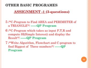 OTHER BASIC PROGRAMES
ASSIGNMENT -1 (3-questions)
5 /*C-Program to Find AREA and PERIMETER of
a TRIANGLE*/ ------QP Program
6 /*C-Program which takes as input P,T,R and
compute SI(Simple Interest) and display the
Result*/ ------QP Program
7 /*Write Algorithm, Flowchart and C-program to
find Biggest of Three numbers*/ ------QP
Program
52
 