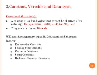 3.Constant, Variable and Data-type.
Constant (Literals):
 A constant is a fixed value that cannot be changed after
defining. Ex :-pie value, a=10, sin45,tan 90,....etc
 They are also called literals.
WE are having many types in Constants and they are:
Integer
1) Enumeration Constants
2) Floating Point Constants
3) Character Constants
4) String Constants
5) Backslash Character Constants
59
 