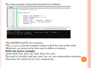 61
The same example using const keyword is as follows.
•The RADIUS and PI are constants.
•The compiler uses the assigned values to find the area of the circle.
•Moreover, an enum can be also used to define a constant.
Refer the below example.
enum week {sun, mon, tue, wed, thurs, fri, sat};
The week is variable, and sun, mon, tue, etc. are enumeration constants.
They have the values 0,1,2, 3 etc. respectively.
 