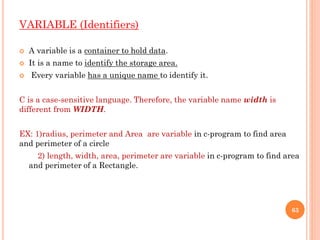 VARIABLE (Identifiers)
 A variable is a container to hold data.
 It is a name to identify the storage area.
 Every variable has a unique name to identify it.
C is a case-sensitive language. Therefore, the variable name width is
different from WIDTH.
EX: 1)radius, perimeter and Area are variable in c-program to find area
and perimeter of a circle
2) length, width, area, perimeter are variable in c-program to find area
and perimeter of a Rectangle.
63
 