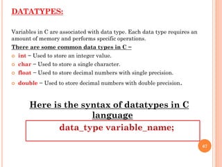 DATATYPES:
Variables in C are associated with data type. Each data type requires an
amount of memory and performs specific operations.
There are some common data types in C −
 int − Used to store an integer value.
 char − Used to store a single character.
 float − Used to store decimal numbers with single precision.
 double − Used to store decimal numbers with double precision.
Here is the syntax of datatypes in C
language
data_type variable_name;
67
 