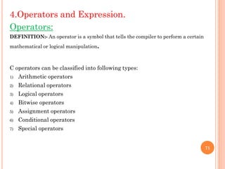 4.Operators and Expression.
Operators:
DEFINITION:- An operator is a symbol that tells the compiler to perform a certain
mathematical or logical manipulation.
C operators can be classified into following types:
1) Arithmetic operators
2) Relational operators
3) Logical operators
4) Bitwise operators
5) Assignment operators
6) Conditional operators
7) Special operators
71
 