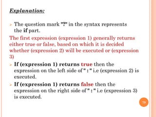 Explanation:
 The question mark "?" in the syntax represents
the if part.
The first expression (expression 1) generally returns
either true or false, based on which it is decided
whether (expression 2) will be executed or (expression
3)
 If (expression 1) returns true then the
expression on the left side of " : " i.e (expression 2) is
executed.
 If (expression 1) returns false then the
expression on the right side of " : " i.e (expression 3)
is executed.
79
 