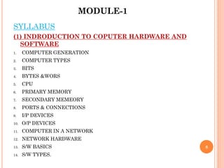 MODULE-1
8
SYLLABUS
(1) INDRODUCTION TO COPUTER HARDWARE AND
SOFTWARE
1. COMPUTER GENERATION
2. COMPUTER TYPES
3. BITS
4. BYTES &WORS
5. CPU
6. PRIMARY MEMORY
7. SECONDARY MEMEORY
8. PORTS & CONNECTIONS
9. I/P DEVICES
10. O/P DEVICES
11. COMPUTER IN A NETWORK
12. NETWORK HARDWARE
13. S/W BASICS
14. S/W TYPES.
 
