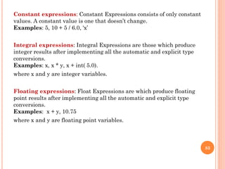 Constant expressions: Constant Expressions consists of only constant
values. A constant value is one that doesn’t change.
Examples: 5, 10 + 5 / 6.0, 'x’
Integral expressions: Integral Expressions are those which produce
integer results after implementing all the automatic and explicit type
conversions.
Examples: x, x * y, x + int( 5.0).
where x and y are integer variables.
Floating expressions: Float Expressions are which produce floating
point results after implementing all the automatic and explicit type
conversions.
Examples: x + y, 10.75
where x and y are floating point variables.
83
 