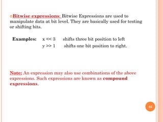 Bitwise expressions: Bitwise Expressions are used to
manipulate data at bit level. They are basically used for testing
or shifting bits.
Examples: x << 3 shifts three bit position to left
y >> 1 shifts one bit position to right.
Note: An expression may also use combinations of the above
expressions. Such expressions are known as compound
expressions.
85
 