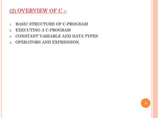 (2) OVERVIEW OF C :-
1. BASIC STRUCTURE OF C-PROGRAM
2. EXECUTING A C-PROGRAM
3. CONSTANT VARIABLE AND DATA TYPES
4. OPERATORS AND EXPRESSION.
9
 