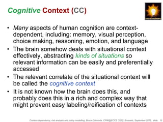Cognitive Context (CC)

• Many aspects of human cognition are context-
  dependent, including: memory, visual perception,
  choice making, reasoning, emotion, and language
• The brain somehow deals with situational context
  effectively, abstracting kinds of situations so
  relevant information can be easily and preferentially
  accessed
• The relevant correlate of the situational context will
  be called the cognitive context
• It is not known how the brain does this, and
  probably does this in a rich and complex way that
  might prevent easy labeling/reification of contexts

        Context-dependency, risk analysis and policy modelling, Bruce Edmonds, CRW@ECCS ’2012, Brussels, September 2012, slide 10
 
