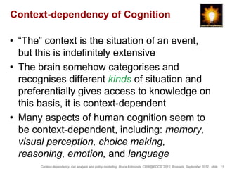 Context-dependency of Cognition

• “The” context is the situation of an event,
  but this is indefinitely extensive
• The brain somehow categorises and
  recognises different kinds of situation and
  preferentially gives access to knowledge on
  this basis, it is context-dependent
• Many aspects of human cognition seem to
  be context-dependent, including: memory,
  visual perception, choice making,
  reasoning, emotion, and language
      Context-dependency, risk analysis and policy modelling, Bruce Edmonds, CRW@ECCS ’2012, Brussels, September 2012, slide 11
 